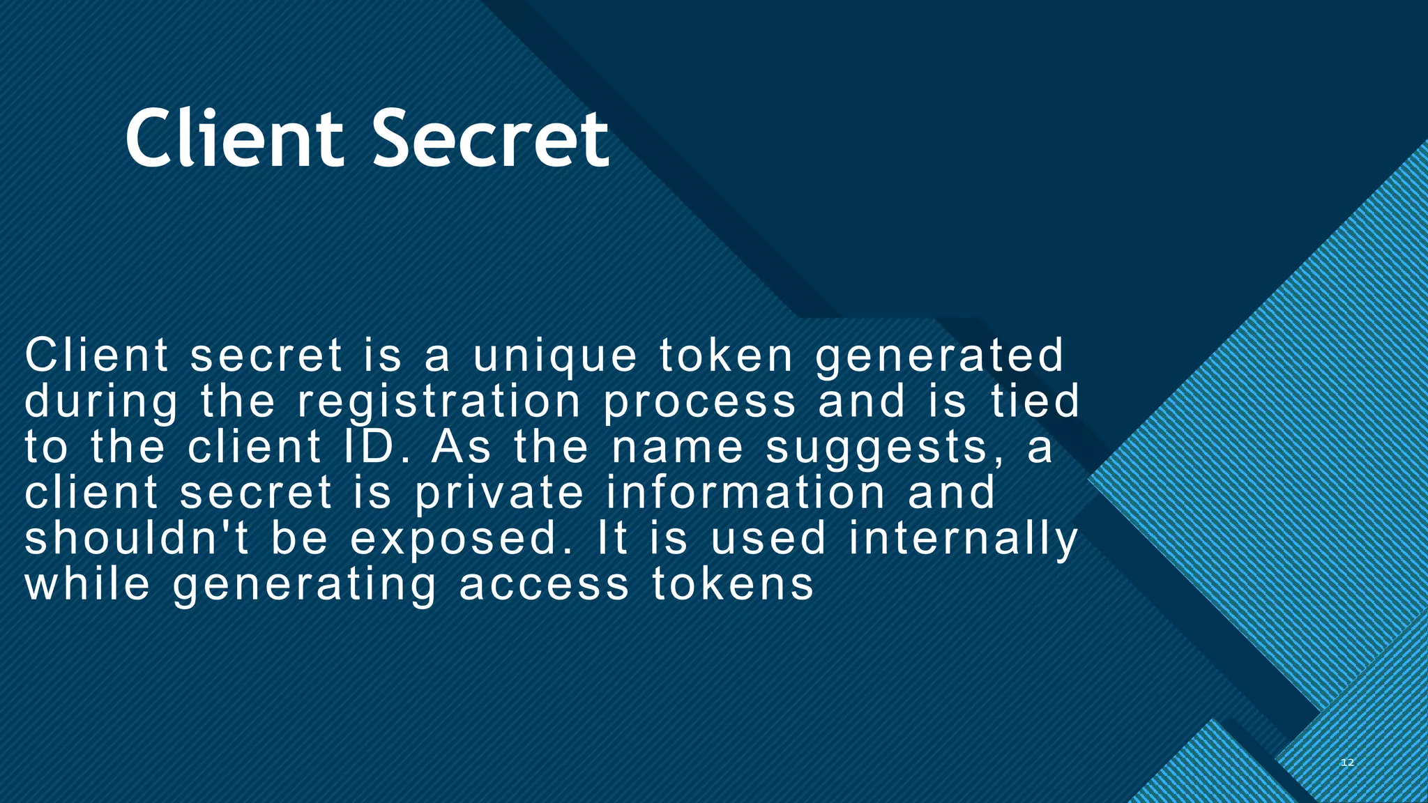 Click to edit Master title style
12
Client Secret
Client secret is a unique token generated
during the registration process and is tied
to the client ID. As the name suggests, a
client secret is private information and
shouldn't be exposed. It is used internally
while generating access tokens
12
 
