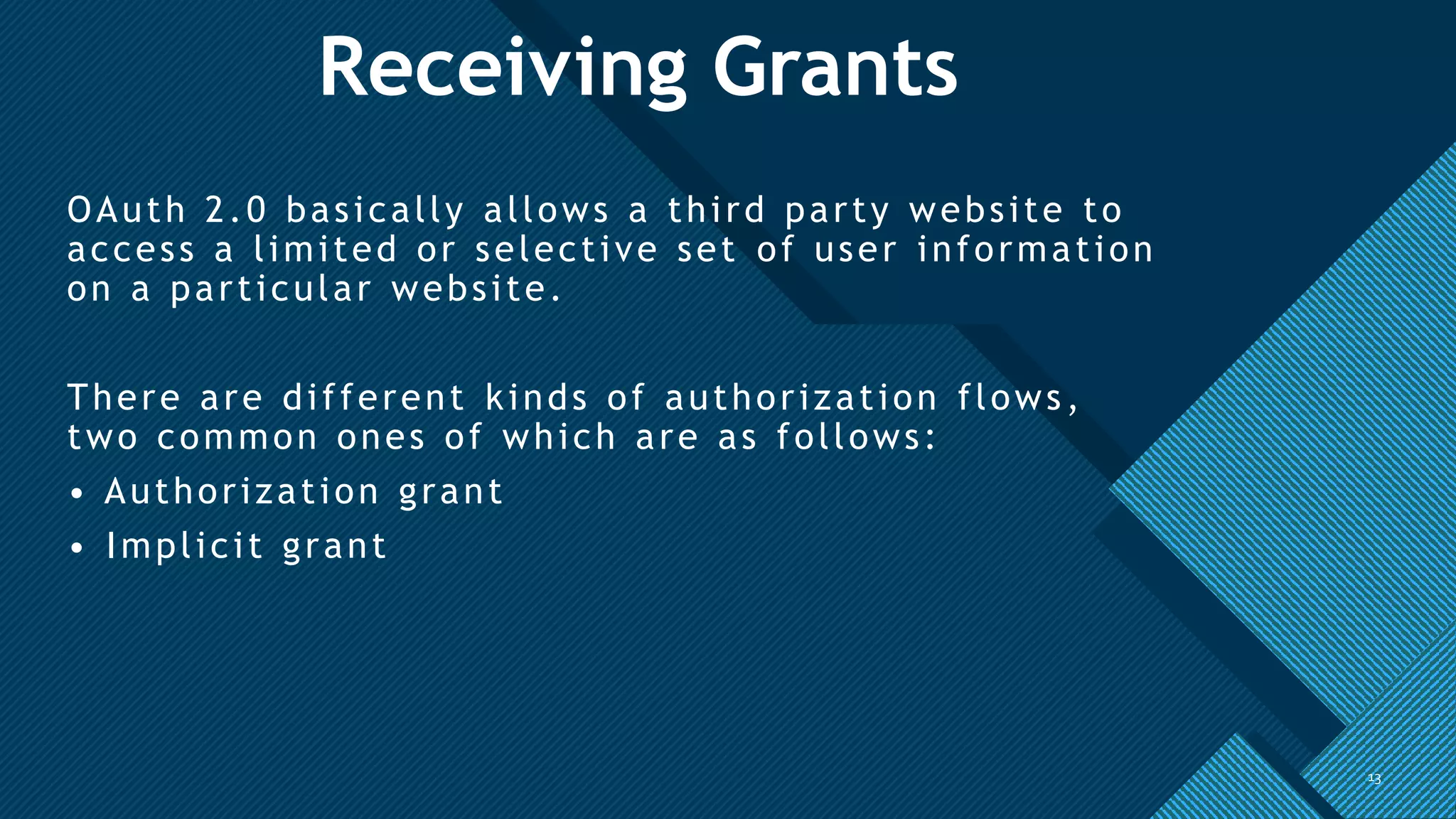 Click to edit Master title style
13
Receiving Grants
OAuth 2.0 basically allows a third party website to
access a limited or selective set of user information
on a particular website.
There are different kinds of authorization flows,
two common ones of which are as follows:
• Authorization grant
• Implicit grant
13
 