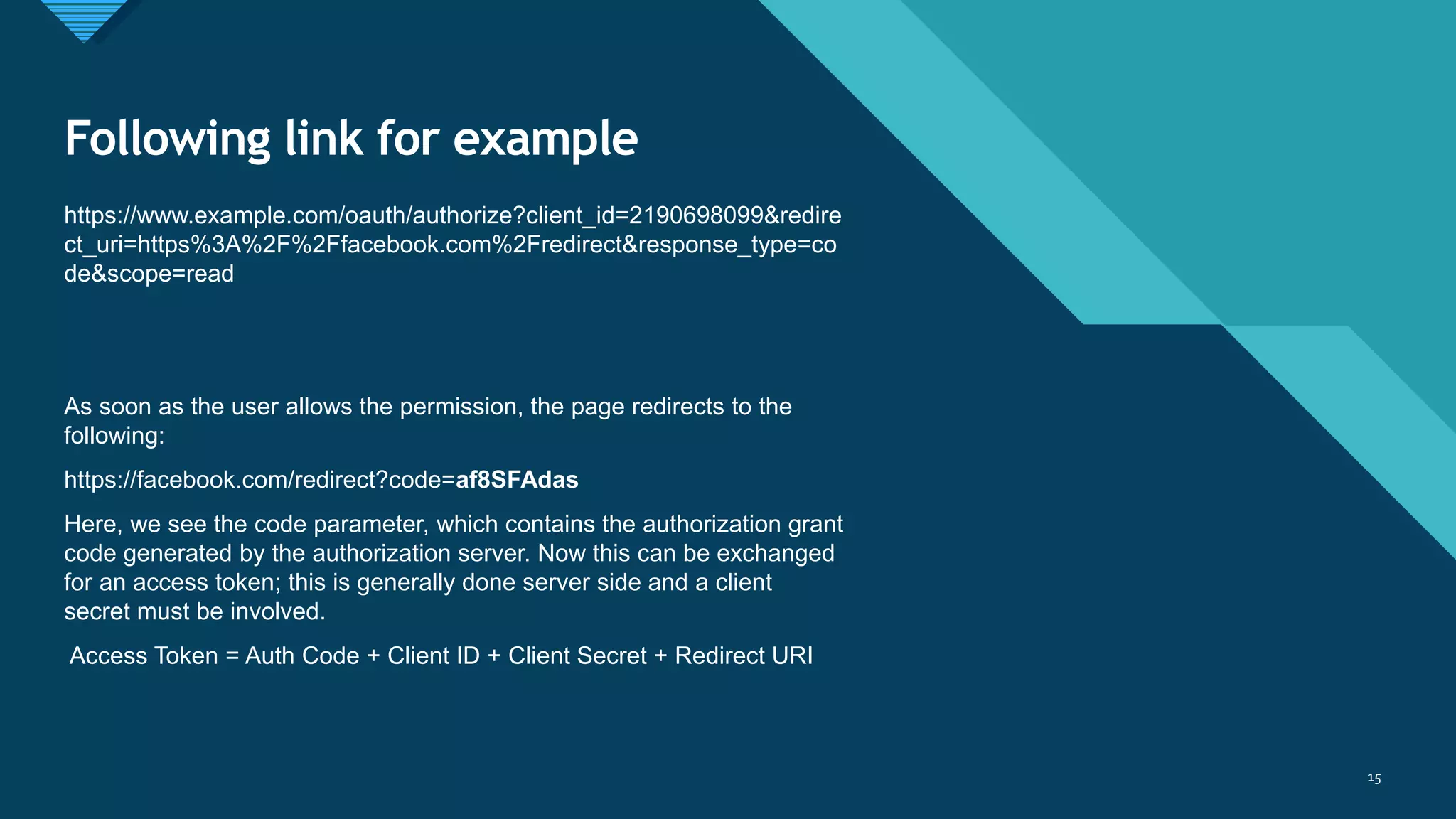 Click to edit Master title style
15
Following link for example
https://www.example.com/oauth/authorize?client_id=2190698099&redire
ct_uri=https%3A%2F%2Ffacebook.com%2Fredirect&response_type=co
de&scope=read
As soon as the user allows the permission, the page redirects to the
following:
https://facebook.com/redirect?code=af8SFAdas
Here, we see the code parameter, which contains the authorization grant
code generated by the authorization server. Now this can be exchanged
for an access token; this is generally done server side and a client
secret must be involved.
Access Token = Auth Code + Client ID + Client Secret + Redirect URI
15
 