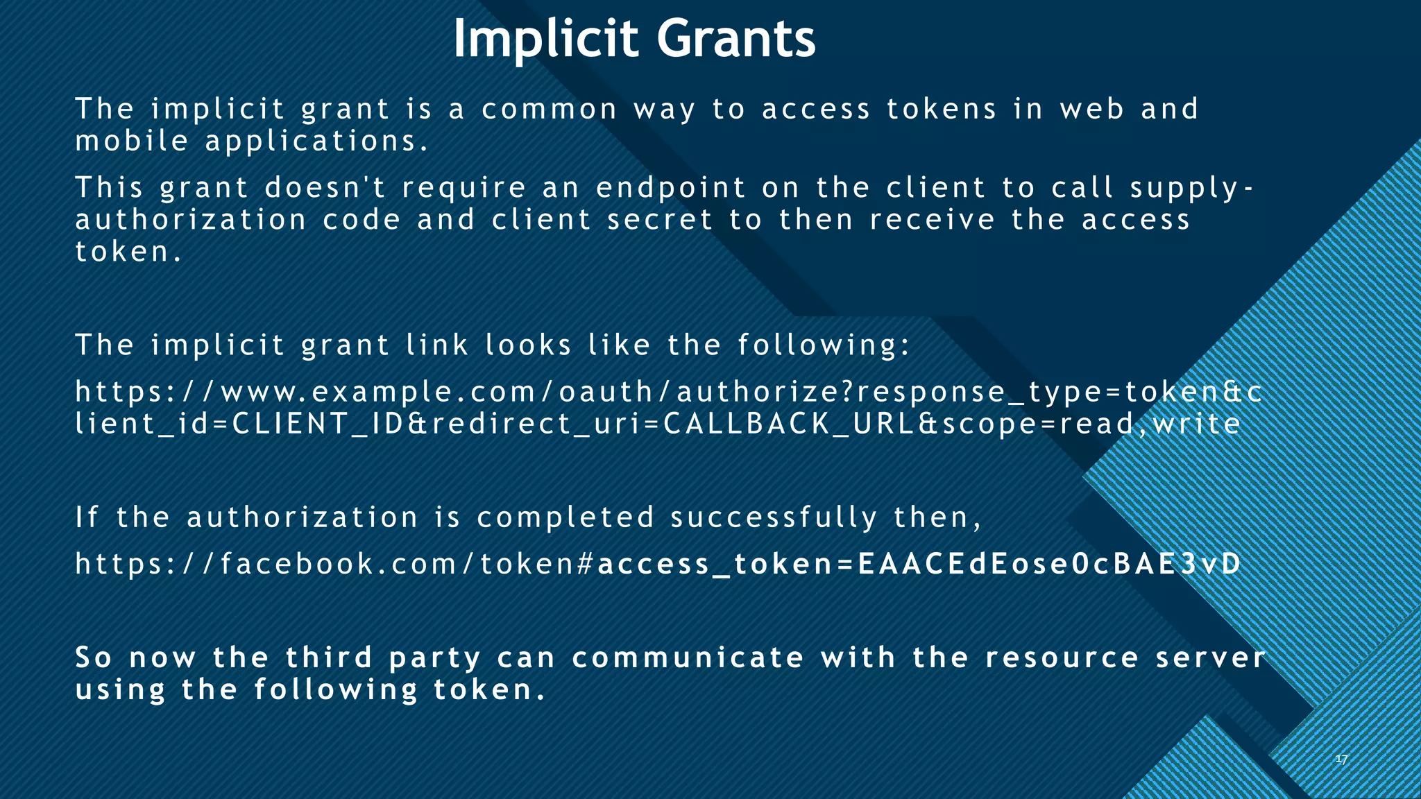Click to edit Master title style
17
Implicit Grants
The i m pli c i t gra nt i s a c o m m o n wa y to a c c es s to kens i n web a nd
mobi le appli cati ons.
Thi s gra nt do es n't requi re a n endpo i nt o n the c li ent to c a ll s upply -
a utho ri za ti on c o de a nd c li ent s ec ret to then rec ei ve the a c c es s
to ken.
The i m pli c i t gra nt li nk lo o ks li ke the fo llo wi ng:
https :/ / www.ex a mple.co m /o auth/ autho ri ze?res pons e_ type= to ken&c
li ent_ i d= CL IEN T_ ID&redi rect_ uri = CALLB ACK_URL &sc ope=rea d,wri te
If the a utho ri za ti on i s c o m pleted s uc c es s fully then,
https :/ / fa cebo o k.c om /token# access_to ken=EAACEdEo se0cBAE3vD
So n o w the third party can co m m u n icate with the reso u rce server
usin g the fo llo win g to ken .
17
 