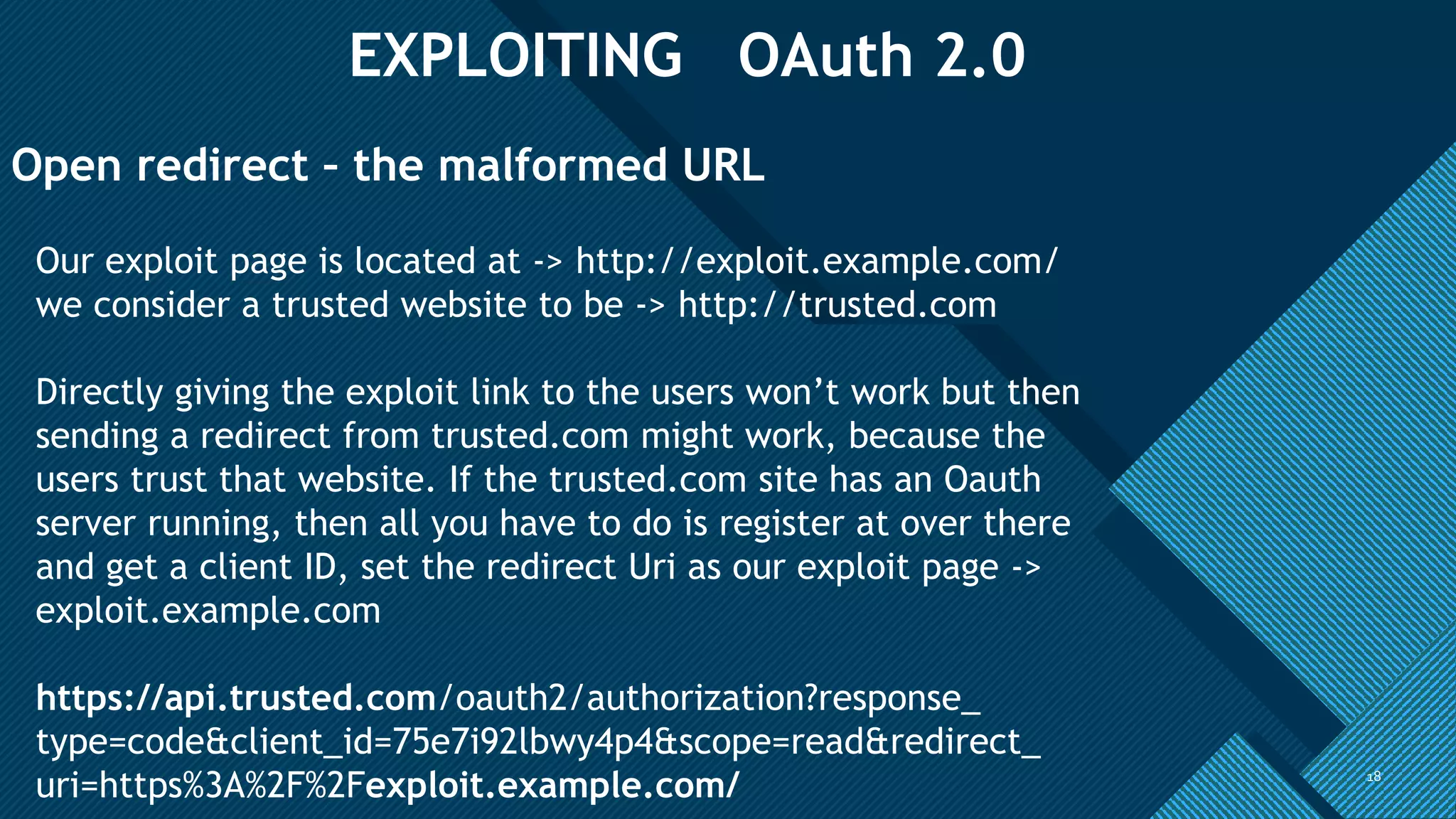 Click to edit Master title style
18
EXPLOITING OAuth 2.0
18
Open redirect – the malformed URL
Our exploit page is located at -> http://exploit.example.com/
we consider a trusted website to be -> http://trusted.com
Directly giving the exploit link to the users won’t work but then
sending a redirect from trusted.com might work, because the
users trust that website. If the trusted.com site has an Oauth
server running, then all you have to do is register at over there
and get a client ID, set the redirect Uri as our exploit page ->
exploit.example.com
https://api.trusted.com/oauth2/authorization?response_
type=code&client_id=75e7i92lbwy4p4&scope=read&redirect_
uri=https%3A%2F%2Fexploit.example.com/
 