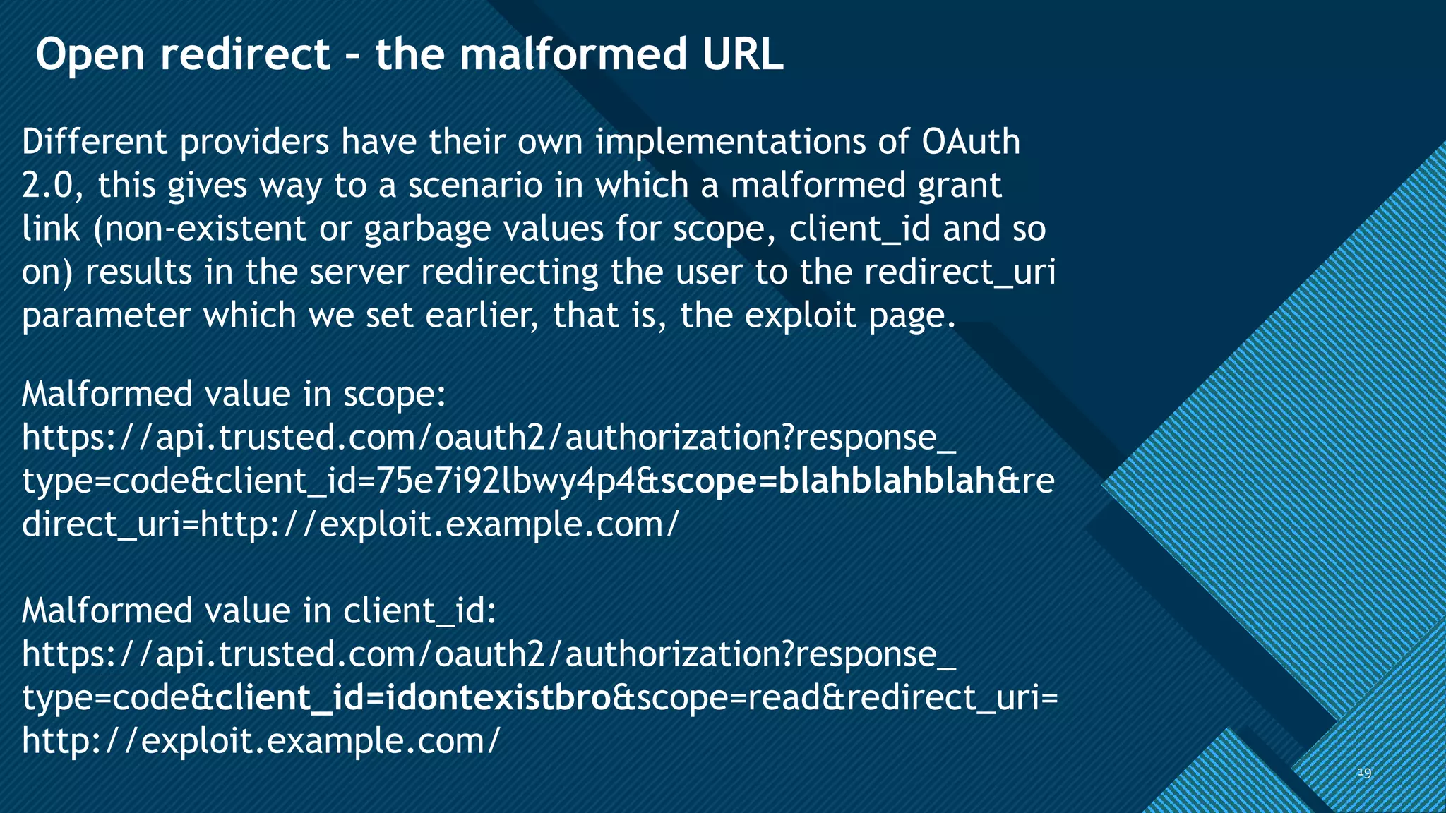 Click to edit Master title style
1919
Open redirect – the malformed URL
Different providers have their own implementations of OAuth
2.0, this gives way to a scenario in which a malformed grant
link (non-existent or garbage values for scope, client_id and so
on) results in the server redirecting the user to the redirect_uri
parameter which we set earlier, that is, the exploit page.
Malformed value in scope:
https://api.trusted.com/oauth2/authorization?response_
type=code&client_id=75e7i92lbwy4p4&scope=blahblahblah&re
direct_uri=http://exploit.example.com/
Malformed value in client_id:
https://api.trusted.com/oauth2/authorization?response_
type=code&client_id=idontexistbro&scope=read&redirect_uri=
http://exploit.example.com/
 