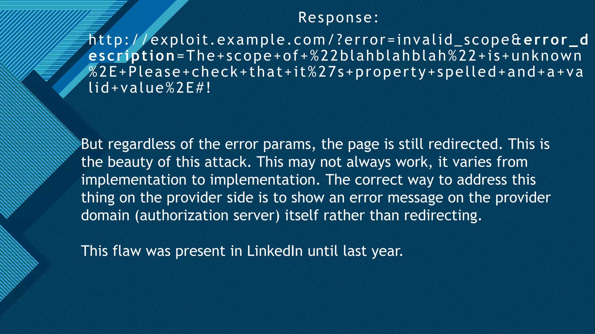 Click to edit Master title style
20
Response:
http://exploit.example.com/?error=invalid_scope&error_d
escription=The+scope+of+%22blahblahblah%22+is+unknown
%2E+Please+check+that+it%27s+property+spelled+and+a+va
lid+value%2E#!
But regardless of the error params, the page is still redirected. This is
the beauty of this attack. This may not always work, it varies from
implementation to implementation. The correct way to address this
thing on the provider side is to show an error message on the provider
domain (authorization server) itself rather than redirecting.
This flaw was present in LinkedIn until last year.
 