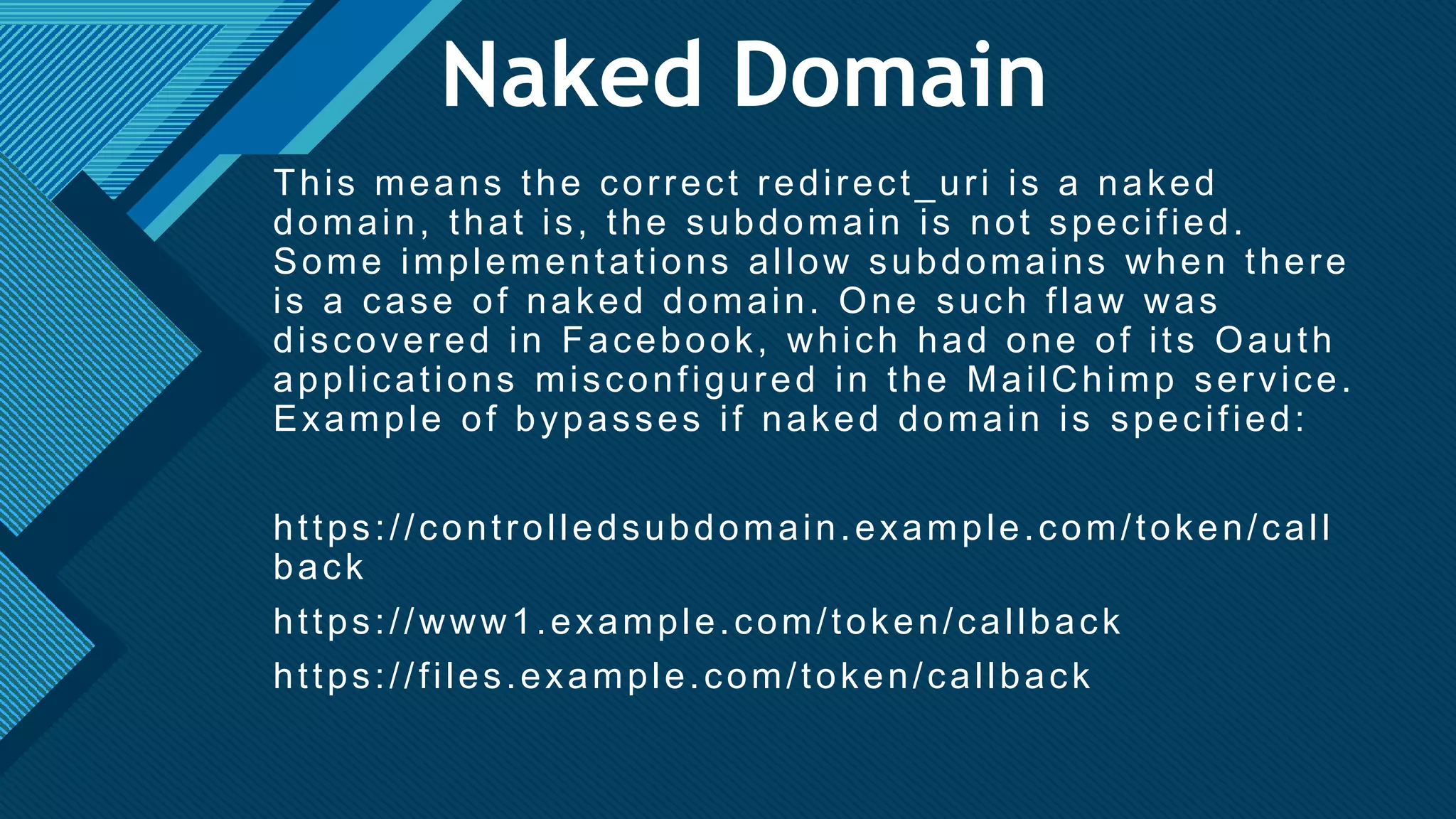Click to edit Master title style
24
Naked Domain
This means the correct redirect_uri is a naked
domain, that is, the subdomain is not specified.
Some implementations allow subdomains when there
is a case of naked domain. One such flaw was
discovered in Facebook, which had one of its Oauth
applications misconfigured in the MailChimp service.
Example of bypasses if naked domain is specified:
https://controlledsubdomain.example.com/token/call
back
https://www1.example.com/token/callback
https://files.example.com/token/callback
 