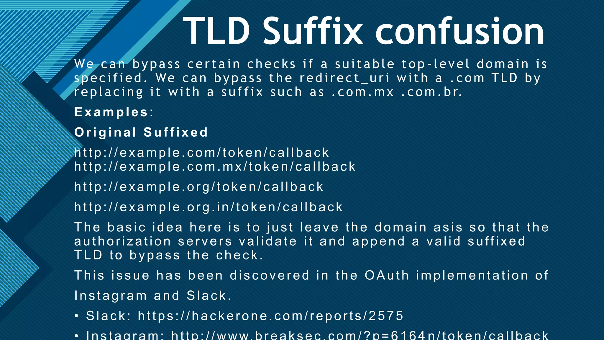 Click to edit Master title style
25
TLD Suffix confusion
We can bypass certain checks if a suitable top -level domain is
specified. We can bypass the redirect_uri with a .com TLD by
replacing it with a suffix such as .com.mx .com.br.
Examples :
Original Suffixed
http://example.com/token/callback
http://example.com.mx/token/callback
http://example.org/token/callback
http://example.org.in/token/callback
The basic idea here is to just leave the domain asis so that the
authorization servers validate it and append a valid suffixed
TLD to bypass the check.
This issue has been discovered in the OAuth implementation of
Instagram and Slack.
• Slack: https://hackerone.com/reports/2575
 