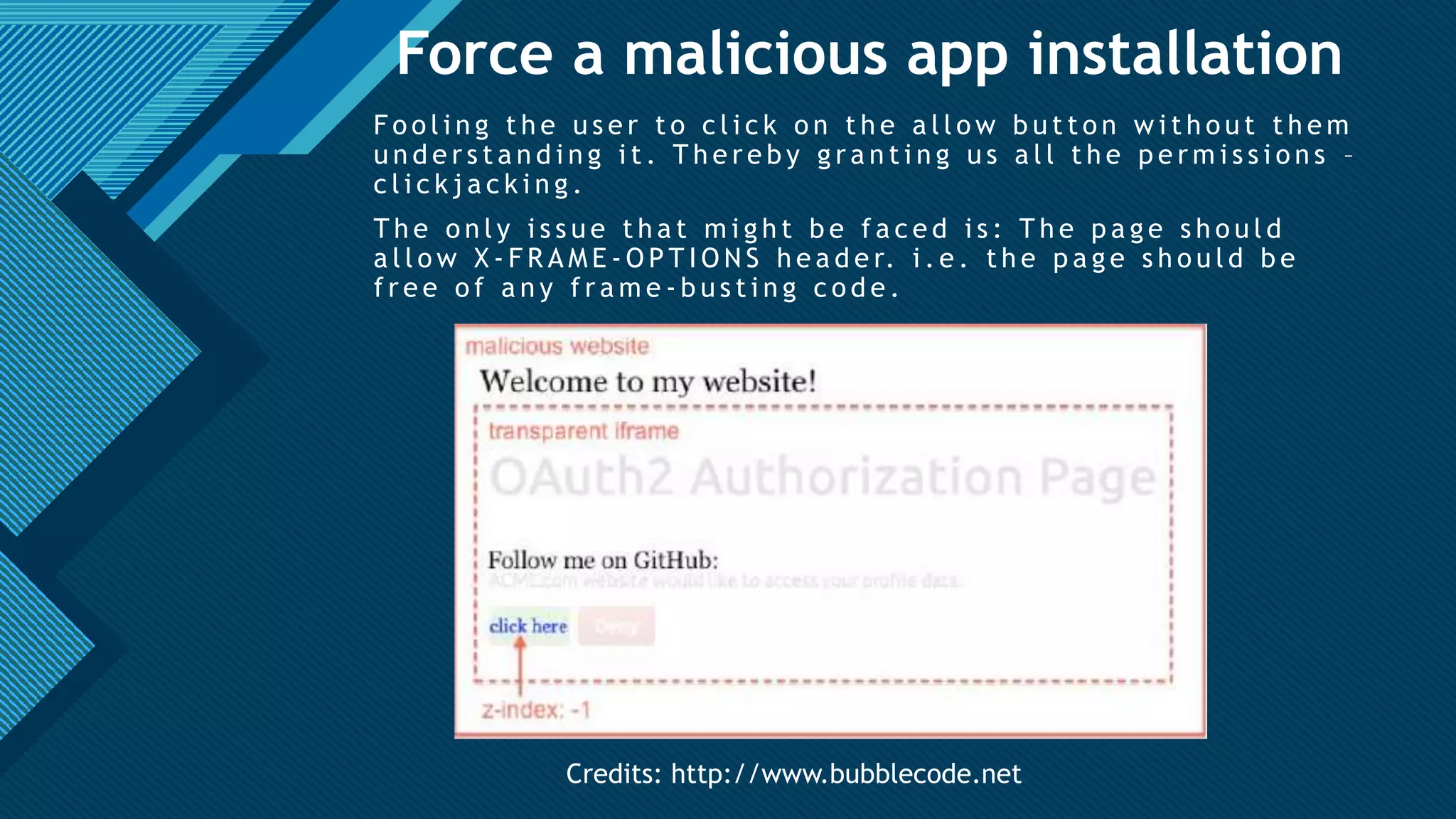 Click to edit Master title style
27
Force a malicious app installation
F o o l i n g t h e u s e r t o c l i c k o n t h e a l l o w b u t t o n w i t h o u t t h e m
u n d e r s t a n d i n g i t . T h e r e b y g r a n t i n g u s a l l t h e p e r m i s s i o n s –
c l i c k j a c k i n g .
T h e o n l y i s s u e t h a t m i g h t b e f a c e d i s : T h e p a g e s h o u l d
a l l o w X - F R A M E - O P T I O N S h e a d e r. i . e . t h e p a g e s h o u l d b e
f r e e o f a n y f r a m e - b u s t i n g c o d e .
Credits: http://www.bubblecode.net
 