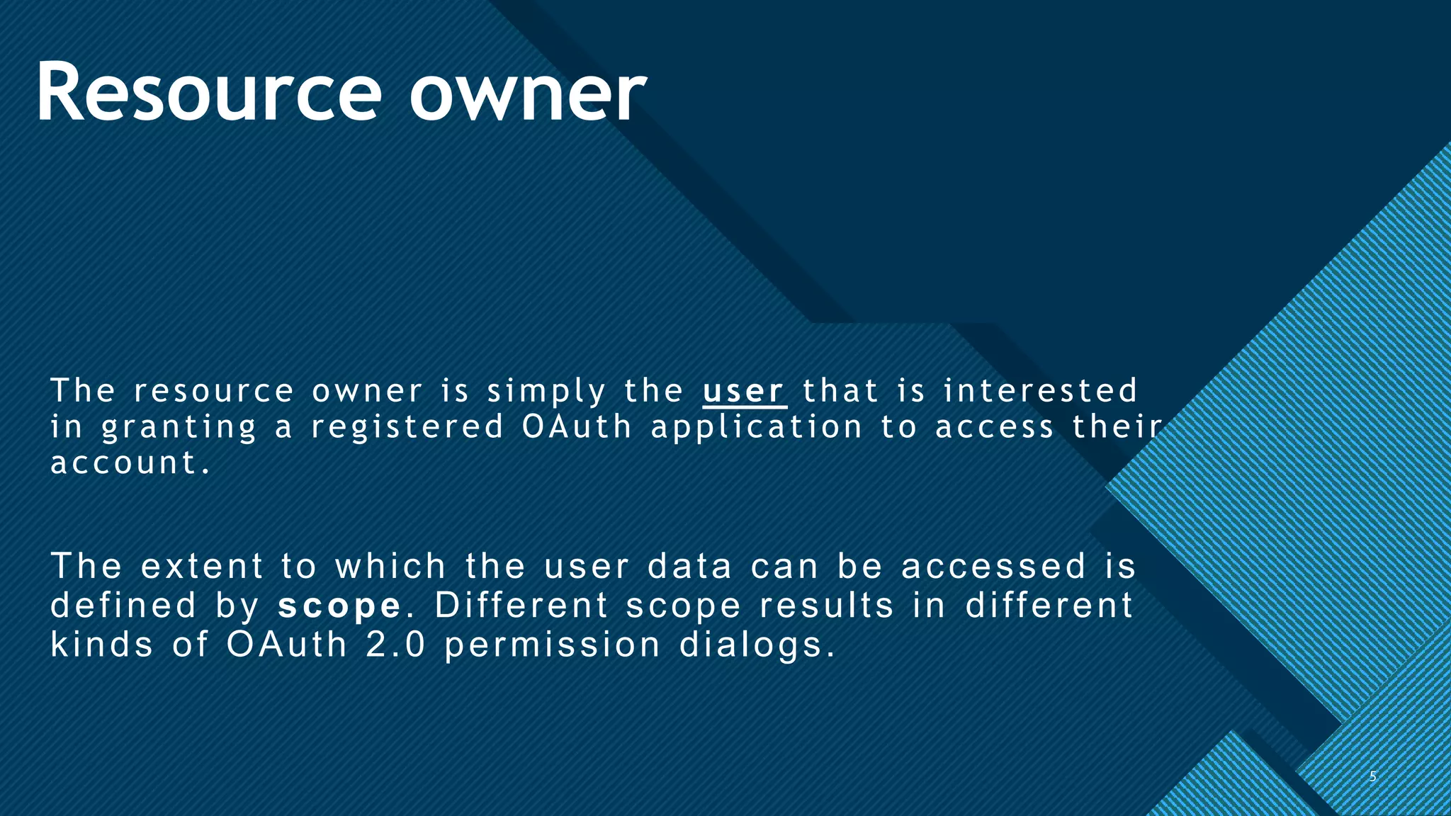 Click to edit Master title style
5
Resource owner
The resource owner is simply the user that is interested
in granting a registered OAuth application to access their
account.
The extent to which the user data can be accessed is
defined by scope. Different scope results in different
kinds of OAuth 2.0 permission dialogs.
5
 