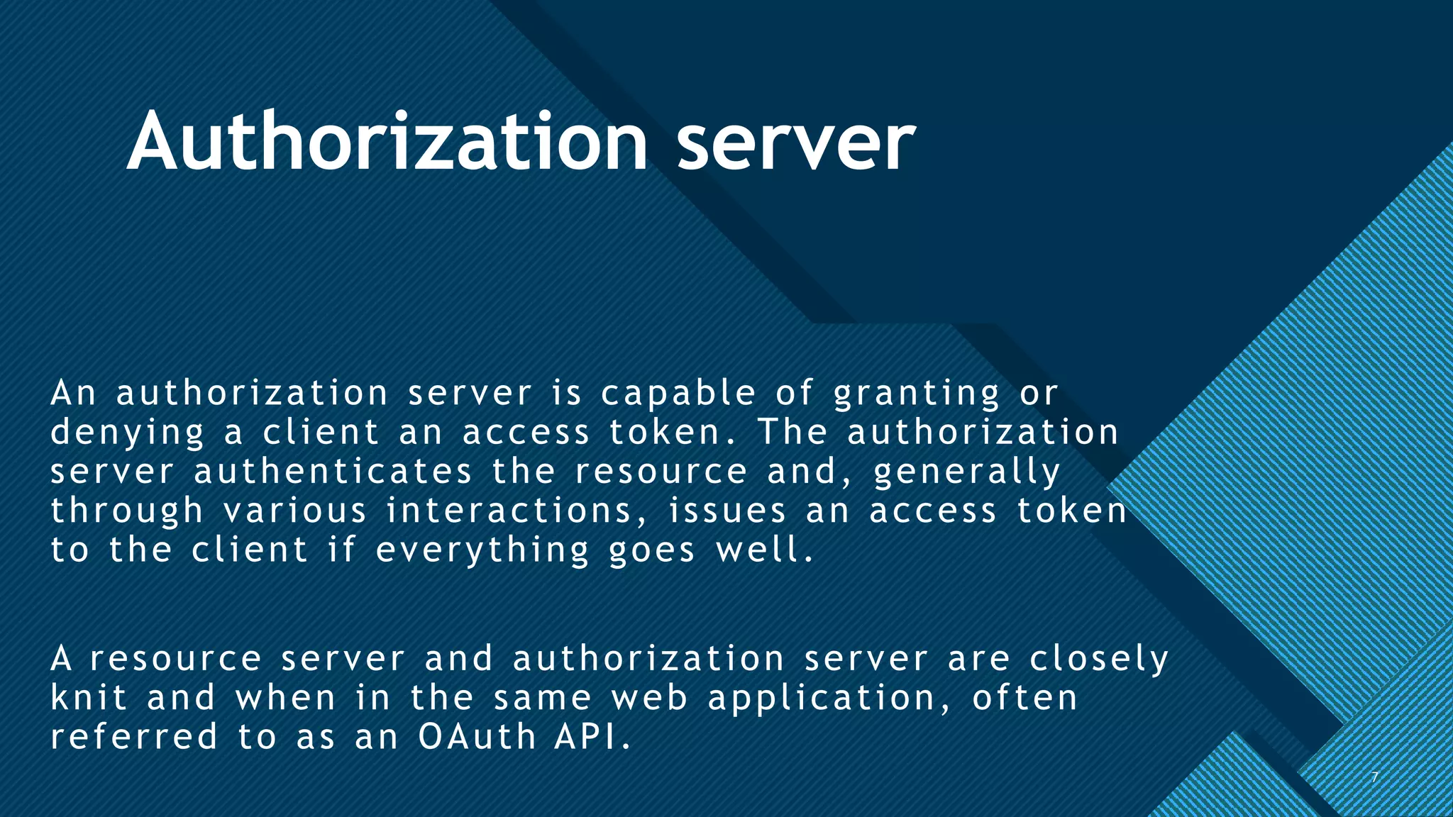 Click to edit Master title style
7
Authorization server
An authorization server is capable of granting or
denying a client an access token. The authorization
server authenticates the resource and, generally
through various interactions, issues an access token
to the client if everything goes well.
A resource server and authorization server are closely
knit and when in the same web application, often
referred to as an OAuth API.
7
 