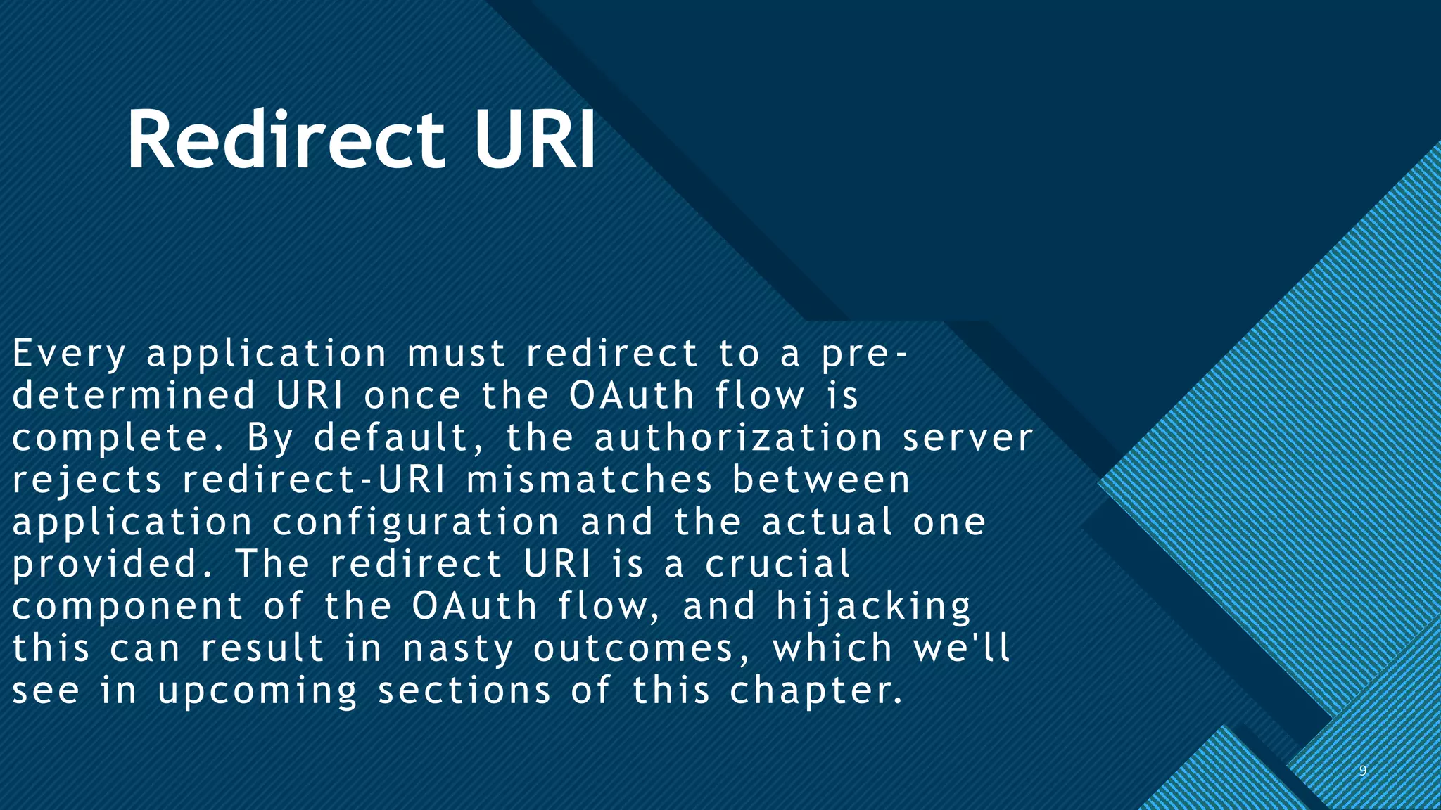 Click to edit Master title style
9
Redirect URI
Every application must redirect to a pre -
determined URI once the OAuth flow is
complete. By default, the authorization server
rejects redirect-URI mismatches between
application configuration and the actual one
provided. The redirect URI is a crucial
component of the OAuth flow, and hijacking
this can result in nasty outcomes, which we'll
see in upcoming sections of this chapter.
9
 