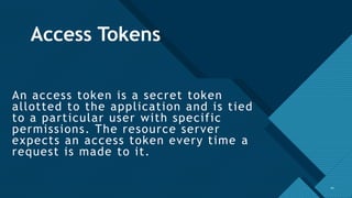 Click to edit Master title style
10
Access Tokens
An access token is a secret token
allotted to the application and is tied
to a particular user with specific
permissions. The resource server
expects an access token every time a
request is made to it.
10
 