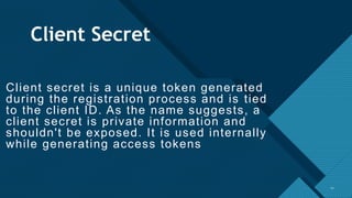 Click to edit Master title style
12
Client Secret
Client secret is a unique token generated
during the registration process and is tied
to the client ID. As the name suggests, a
client secret is private information and
shouldn't be exposed. It is used internally
while generating access tokens
12
 