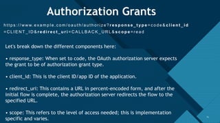 Click to edit Master title style
14
Authorization Grants
h t t p s : / / w w w. e x a m p l e . c o m / o a u t h / a u t h o r i z e ? r e s p o n s e _ t y p e = c o d e & c l i e n t _ i d
= C L I E N T _ I D & r e d i r e c t _ u r i = C A L L B A C K _ U R L & s c o p e = r e a d
14
Let's break down the different components here:
• response_type: When set to code, the OAuth authorization server expects
the grant to be of authorization grant type.
• client_id: This is the client ID/app ID of the application.
• redirect_uri: This contains a URL in percent-encoded form, and after the
initial flow is complete, the authorization server redirects the flow to the
specified URL.
• scope: This refers to the level of access needed; this is implementation
specific and varies.
 