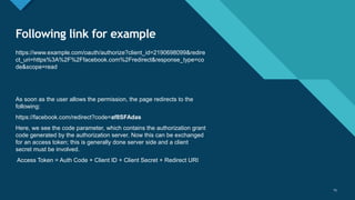 Click to edit Master title style
15
Following link for example
https://www.example.com/oauth/authorize?client_id=2190698099&redire
ct_uri=https%3A%2F%2Ffacebook.com%2Fredirect&response_type=co
de&scope=read
As soon as the user allows the permission, the page redirects to the
following:
https://facebook.com/redirect?code=af8SFAdas
Here, we see the code parameter, which contains the authorization grant
code generated by the authorization server. Now this can be exchanged
for an access token; this is generally done server side and a client
secret must be involved.
Access Token = Auth Code + Client ID + Client Secret + Redirect URI
15
 