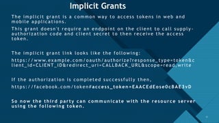 Click to edit Master title style
17
Implicit Grants
The i m pli c i t gra nt i s a c o m m o n wa y to a c c es s to kens i n web a nd
mobi le appli cati ons.
Thi s gra nt do es n't requi re a n endpo i nt o n the c li ent to c a ll s upply -
a utho ri za ti on c o de a nd c li ent s ec ret to then rec ei ve the a c c es s
to ken.
The i m pli c i t gra nt li nk lo o ks li ke the fo llo wi ng:
https :/ / www.ex a mple.co m /o auth/ autho ri ze?res pons e_ type= to ken&c
li ent_ i d= CL IEN T_ ID&redi rect_ uri = CALLB ACK_URL &sc ope=rea d,wri te
If the a utho ri za ti on i s c o m pleted s uc c es s fully then,
https :/ / fa cebo o k.c om /token# access_to ken=EAACEdEo se0cBAE3vD
So n o w the third party can co m m u n icate with the reso u rce server
usin g the fo llo win g to ken .
17
 