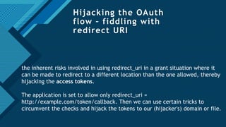 Click to edit Master title style
21
Hijacking the OAuth
flow – fiddling with
redirect URI
the inherent risks involved in using redirect_uri in a grant situation where it
can be made to redirect to a different location than the one allowed, thereby
hijacking the access tokens.
The application is set to allow only redirect_uri =
http://example.com/token/callback. Then we can use certain tricks to
circumvent the checks and hijack the tokens to our (hijacker's) domain or file.
 