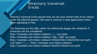 Click to edit Master title style
22
Directory traversal
tricks
Directory traversal tricks assume that we can save certain files of our choice
under the allowed domain; this case is common in web applications which
allow uploading of files
The following are the URLs which can effectively bypass the validation if
traversals are not considered:
http://example.com/token/callback/../../our/path
http://example.com/token/callback/.%0a./.%0d./our/path
http://example.com/token/callback/%252e%252e/%252e%252e/our/path
/our/path///../../http://example.com/token/callback/
http://example.com/token/callback/%2e%2e/%2e%2e/our/path
 