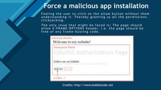 Click to edit Master title style
27
Force a malicious app installation
F o o l i n g t h e u s e r t o c l i c k o n t h e a l l o w b u t t o n w i t h o u t t h e m
u n d e r s t a n d i n g i t . T h e r e b y g r a n t i n g u s a l l t h e p e r m i s s i o n s –
c l i c k j a c k i n g .
T h e o n l y i s s u e t h a t m i g h t b e f a c e d i s : T h e p a g e s h o u l d
a l l o w X - F R A M E - O P T I O N S h e a d e r. i . e . t h e p a g e s h o u l d b e
f r e e o f a n y f r a m e - b u s t i n g c o d e .
Credits: http://www.bubblecode.net
 