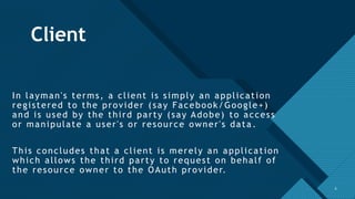 Click to edit Master title style
6
Client
In layman's terms, a client is simply an application
registered to the provider (say Facebook/Google+)
and is used by the third party (say Adobe) to access
or manipulate a user's or resource owner's data .
This concludes that a client is merely an application
which allows the third party to request on behalf of
the resource owner to the OAuth provider.
6
 
