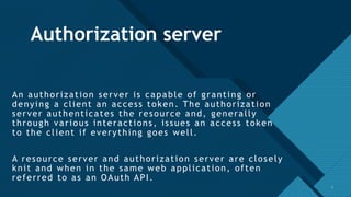 Click to edit Master title style
7
Authorization server
An authorization server is capable of granting or
denying a client an access token. The authorization
server authenticates the resource and, generally
through various interactions, issues an access token
to the client if everything goes well.
A resource server and authorization server are closely
knit and when in the same web application, often
referred to as an OAuth API.
7
 