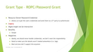 Grant Type – ROPC/Password Grant
 Resource Owner Password Credential
 Allows us to get the users credentials and send them to a 3rd party to authenticate
 Legacy
 Might/might not be interactive
 Benefits
 Simple
 Negatives
 Ideally, we should never handle credentials, we don’t want the responsibility
 Need to make sure the details aren’t leaked somewhere (i.e. logs)
 Most services don’t support this anymore
Chris Wood - https://chriswoodcodes.net
 