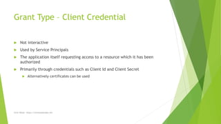 Grant Type – Client Credential
 Not interactive
 Used by Service Principals
 The application itself requesting access to a resource which it has been
authorized
 Primarily through credentials such as Client Id and Client Secret
 Alternatively certificates can be used
Chris Wood - https://chriswoodcodes.net
 