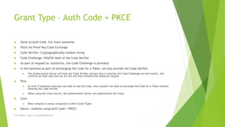 Grant Type – Auth Code + PKCE
 Same as Auth Code, but more awesome
 Short for Proof Key Code Exchange
 Code Verifier: Cryptographically-random string
 Code Challenge: SHA256 Hash of the Code Verifier
 As part of request to /authorize, the Code Challenge is provided
 In the backend as part of exchanging the Code for a Token, we also provide the Code Verifier
 The Authorization Server will hash the Code Verifier and see that it matches the Code Challenge we sent earlier, this
confirms on their side that we are the one that initiated the authorize request
 Pros
 So even if someone malicious was able to see the Code, they wouldn’t be able to exchange the Code for a Token without
knowing the Code Verifier
 When using the Client Secret, the Authorization Server can authenticate the Client
 Cons
 More complex to setup compared to other Grant Types
 Demo: <website using Auth Code + PKCE>
Chris Wood - https://chriswoodcodes.net
 