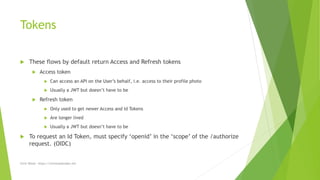 Tokens
 These flows by default return Access and Refresh tokens
 Access token
 Can access an API on the User’s behalf, i.e. access to their profile photo
 Usually a JWT but doesn’t have to be
 Refresh token
 Only used to get newer Access and Id Tokens
 Are longer lived
 Usually a JWT but doesn’t have to be
 To request an Id Token, must specify ‘openid’ in the ‘scope’ of the /authorize
request. (OIDC)
Chris Wood - https://chriswoodcodes.net
 