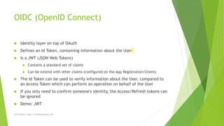 OIDC (OpenID Connect)
 Identity layer on top of OAuth
 Defines an Id Token, containing information about the User
 Is a JWT (JSON Web Tokens)
 Contains a standard set of claims
 Can be extend with other claims (configured on the App Registration/Client)
 The Id Token can be used to verify information about the User, compared to
an Access Token which can perform an operation on behalf of the User
 If you only need to confirm someone's identity, the Access/Refresh tokens can
be ignored
 Demo: JWT
Chris Wood - https://chriswoodcodes.net
 