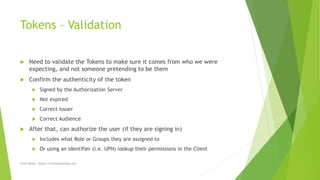 Tokens – Validation
 Need to validate the Tokens to make sure it comes from who we were
expecting, and not someone pretending to be them
 Confirm the authenticity of the token
 Signed by the Authorization Server
 Not expired
 Correct Issuer
 Correct Audience
 After that, can authorize the user (if they are signing in)
 Includes what Role or Groups they are assigned to
 Or using an identifier (i.e. UPN) lookup their permissions in the Client
Chris Wood - https://chriswoodcodes.net
 