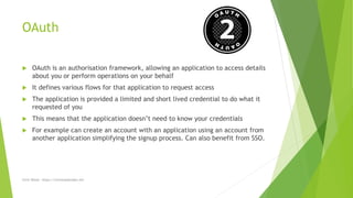 OAuth
 OAuth is an authorisation framework, allowing an application to access details
about you or perform operations on your behalf
 It defines various flows for that application to request access
 The application is provided a limited and short lived credential to do what it
requested of you
 This means that the application doesn’t need to know your credentials
 For example can create an account with an application using an account from
another application simplifying the signup process. Can also benefit from SSO.
Chris Wood - https://chriswoodcodes.net
 