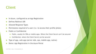 Client
 In Azure, configured as an App Registration
 Defines Redirect URI
 Allowed Response Types
 Permissions required of a user (i.e. to access their profile photo)
 Public or Confidential
 Public, usually for SPAs or mobile apps. Where the Client Secret can’t be secured
 Confidential, where the Client Secret can be secured
 Type of app, web app (server side, spa, mobile app, native)
 Demo: App Registration in the Azure Portal
Chris Wood - https://chriswoodcodes.net
 