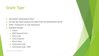 Grant Type
 Also called ‘authorization flows’
 It’s how the Client receives the token from the Authorization Server
 Either ‘interactive’ or ‘non-interactive’
 Examples include:
 Implicit
 ROPC/Password Grant
 Device Code
 Client Credential
 Refresh Token
 Authorisation Code
 Authorisation Code + PKCE
Chris Wood - https://chriswoodcodes.net
 