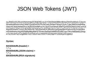 JSON Web Tokens (JWT) 
eyJhbGciOiJSUzI1NiIsImtpZCI6IjEifQ.eyJzY3AiOlsib3BlbmlkIiwiZW1haWwiLCJwcm 
9maWxlIl0sImV4cCI6MTQxNDA2NTEzNCwic3ViIjoiYWxpY2UiLCJpc3MiOiJodHRw 
OlwvXC9sb2NhbGhvc3Q6ODA4MFwvYzJpZCIsImlhdCI6MTQxNDA2NDUzNCwiY2l 
kIjoiMDAwMTIzIn0.fBZW6U9r7M53fwhoEtC9Bxi8U1ytQvpy8pmHylvvvhEZimluNkw 
mDXWIoHuXIgX9ZfqMp9layftbFE7DVeo3wDpGNM9UtOo8Ccpv7rKrcN60ai6G2hop 
e7sCRvWTqYx2g8Mk7UOT061Feei7RMYFekO5pFPxSDiKyHCQjbkU 
Syntax: 
BASE64URL(header) + 
“.” + 
BASE64URL(JSON-claims) + 
“.” + 
BASE64URL(RSA-signature) 
 