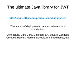 The ultimate Java library for JWT 
http://connect2id.com/products/nimbus-jose-jwt 
Thousands of deployments, tens of reviewers and 
contributors 
Connect2id, Mitre Corp, Microsoft, EA, Square, Zendesk, 
CertiVox, Harvard Medical Schools, unnamed banks, etc. 
 