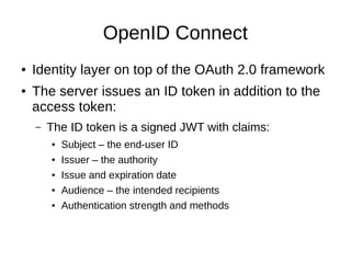 OpenID Connect 
● Identity layer on top of the OAuth 2.0 framework 
● The server issues an ID token in addition to the 
access token: 
– The ID token is a signed JWT with claims: 
● Subject – the end-user ID 
● Issuer – the authority 
● Issue and expiration date 
● Audience – the intended recipients 
● Authentication strength and methods 
 