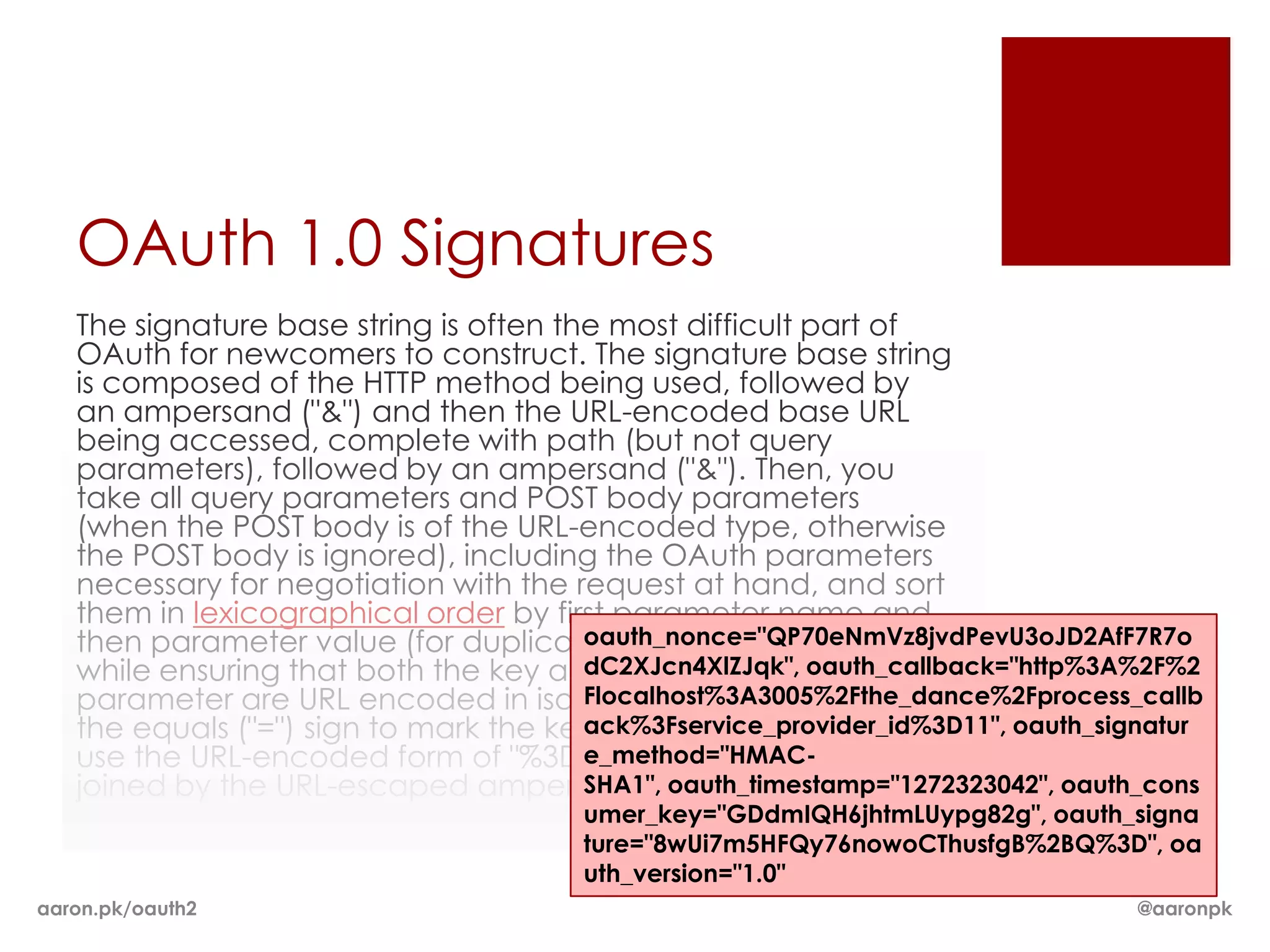 OAuth 1.0 Signatures
   The signature base string is often the most difficult part of
   OAuth for newcomers to construct. The signature base string
   is composed of the HTTP method being used, followed by
   an ampersand ("&") and then the URL-encoded base URL
   being accessed, complete with path (but not query
   parameters), followed by an ampersand ("&"). Then, you
   take all query parameters and POST body parameters
   (when the POST body is of the URL-encoded type, otherwise
   the POST body is ignored), including the OAuth parameters
   necessary for negotiation with the request at hand, and sort
   them in lexicographical order by first parameter name and
                                        oauth_nonce="QP70eNmVz8jvdPevU3oJD2AfF7R7o
   then parameter value (for duplicate parameters), all the
   while ensuring that both the key and the value for oauth_callback="http%3A%2F%2
                                        dC2XJcn4XlZJqk", each
   parameter are URL encoded in isolation. Instead of using
                                        Flocalhost%3A3005%2Fthe_dance%2Fprocess_callb
   the equals ("=") sign to mark the key/value relationship, you
                                        ack%3Fservice_provider_id%3D11", oauth_signatur
   use the URL-encoded form of "%3D". Each parameter is then
                                        e_method="HMAC-
   joined by the URL-escaped ampersand sign, "%26".
                                        SHA1", oauth_timestamp="1272323042", oauth_cons
                                        umer_key="GDdmIQH6jhtmLUypg82g", oauth_signa
                                        ture="8wUi7m5HFQy76nowoCThusfgB%2BQ%3D", oa
                                        uth_version="1.0"
aaron.pk/oauth2                                                                   @aaronpk
 
