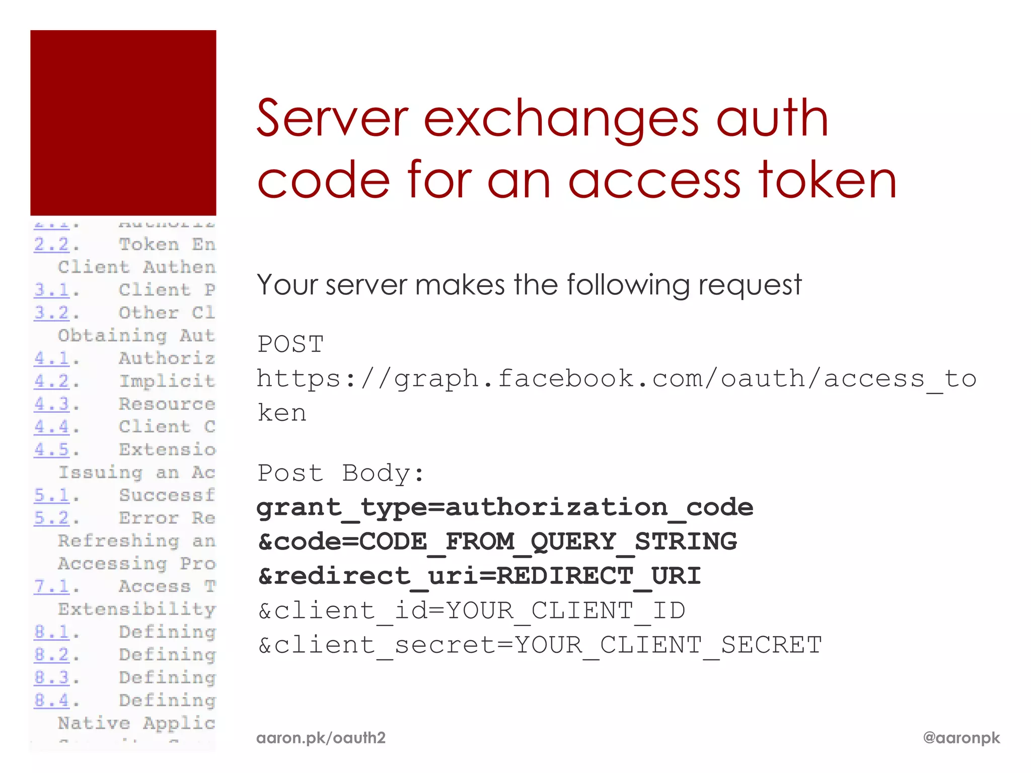 Server exchanges auth
code for an access token
Your server makes the following request

POST
https://graph.facebook.com/oauth/access_to
ken

Post Body:
grant_type=authorization_code
&code=CODE_FROM_QUERY_STRING
&redirect_uri=REDIRECT_URI
&client_id=YOUR_CLIENT_ID
&client_secret=YOUR_CLIENT_SECRET


aaron.pk/oauth2                           @aaronpk
 