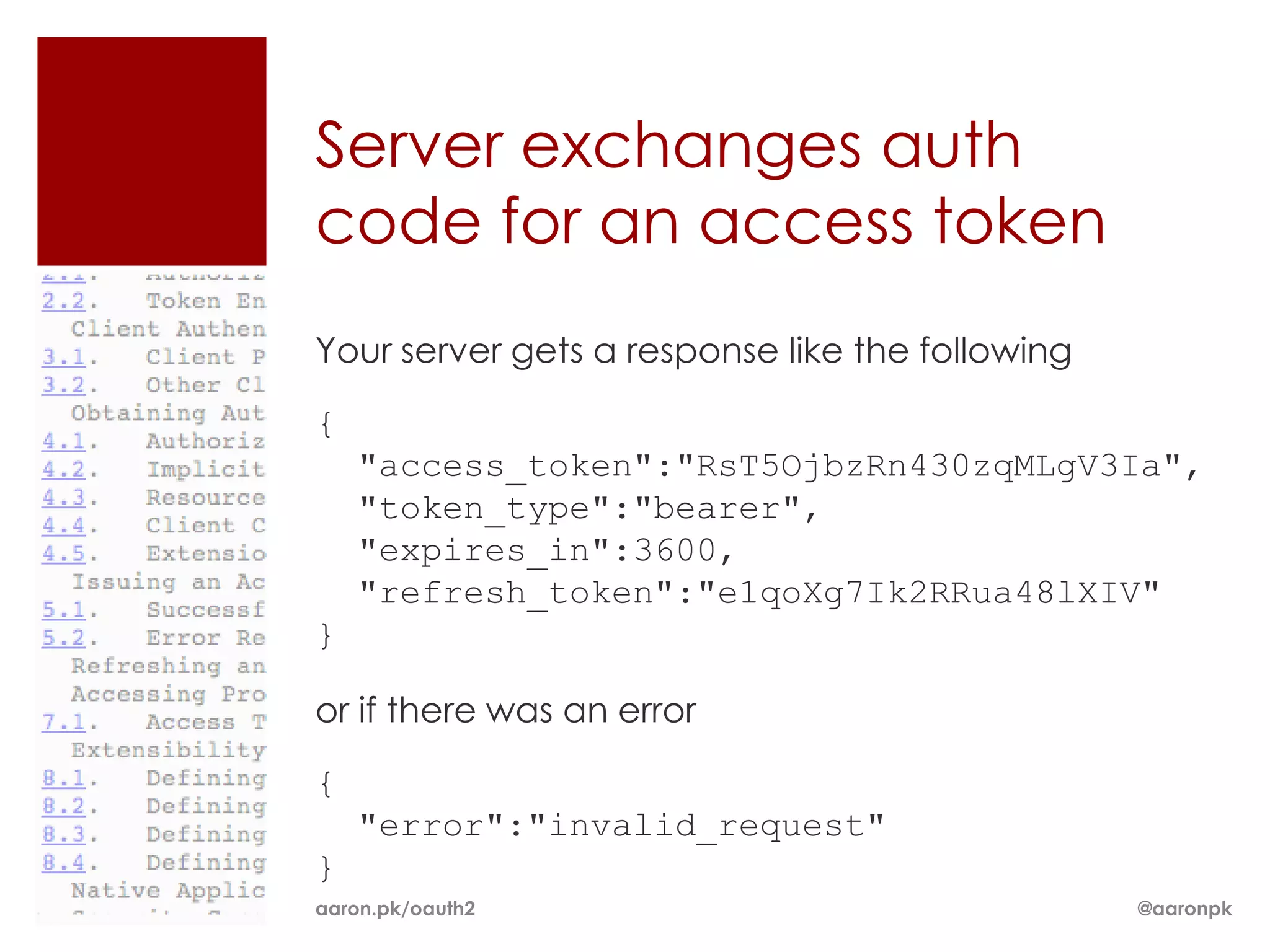 Server exchanges auth
code for an access token
Your server gets a response like the following

{
    "access_token":"RsT5OjbzRn430zqMLgV3Ia",
    "token_type":"bearer",
    "expires_in":3600,
    "refresh_token":"e1qoXg7Ik2RRua48lXIV"
}

or if there was an error

{
    "error":"invalid_request"
}
aaron.pk/oauth2                                  @aaronpk
 