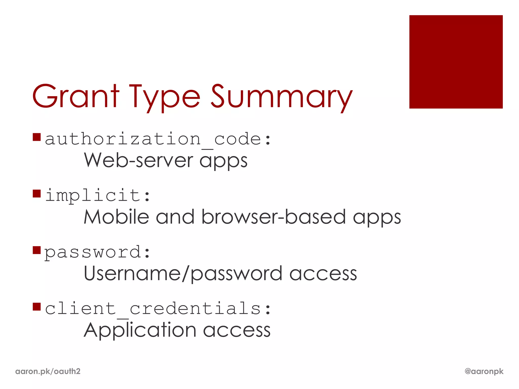 Grant Type Summary
   authorization_code:
       Web-server apps
   implicit:
       Mobile and browser-based apps
   password:
       Username/password access
   client_credentials:
       Application access
aaron.pk/oauth2                        @aaronpk
 