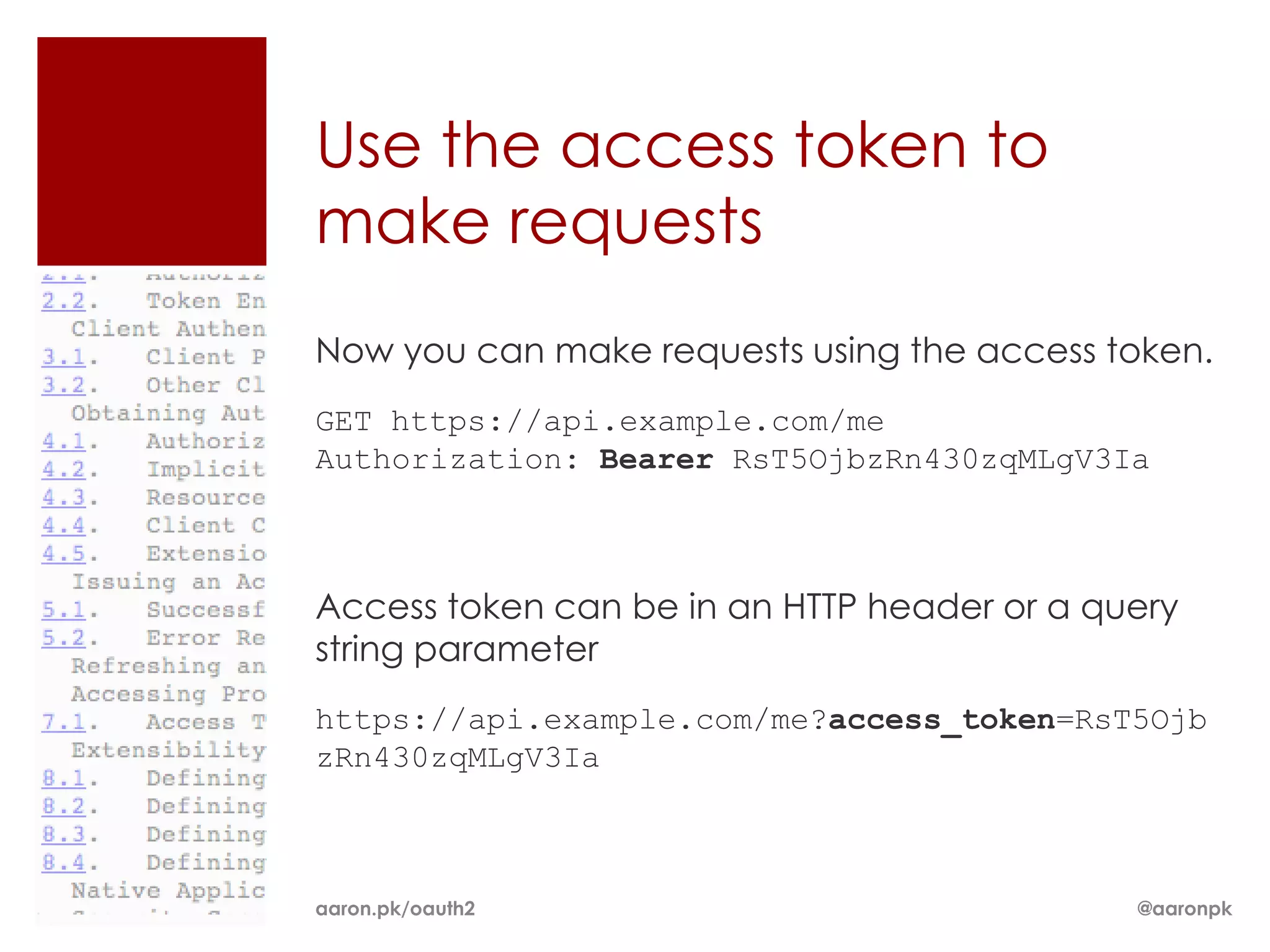 Use the access token to
make requests
Now you can make requests using the access token.
GET https://api.example.com/me
Authorization: Bearer RsT5OjbzRn430zqMLgV3Ia



Access token can be in an HTTP header or a query
string parameter
https://api.example.com/me?access_token=RsT5Ojb
zRn430zqMLgV3Ia



aaron.pk/oauth2                              @aaronpk
 