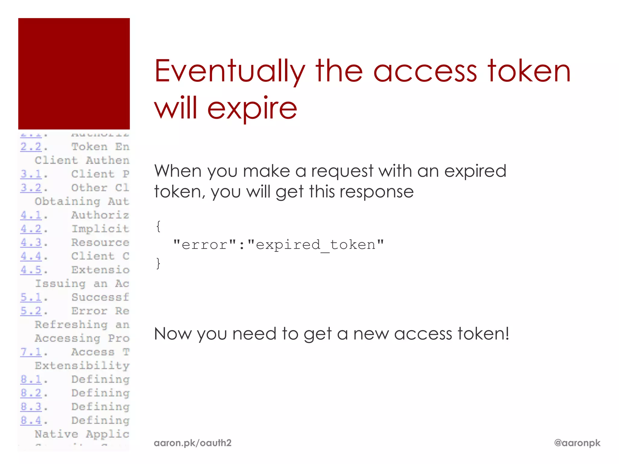 Eventually the access token
will expire
When you make a request with an expired
token, you will get this response
{
    "error":"expired_token"
}



Now you need to get a new access token!




aaron.pk/oauth2                           @aaronpk
 