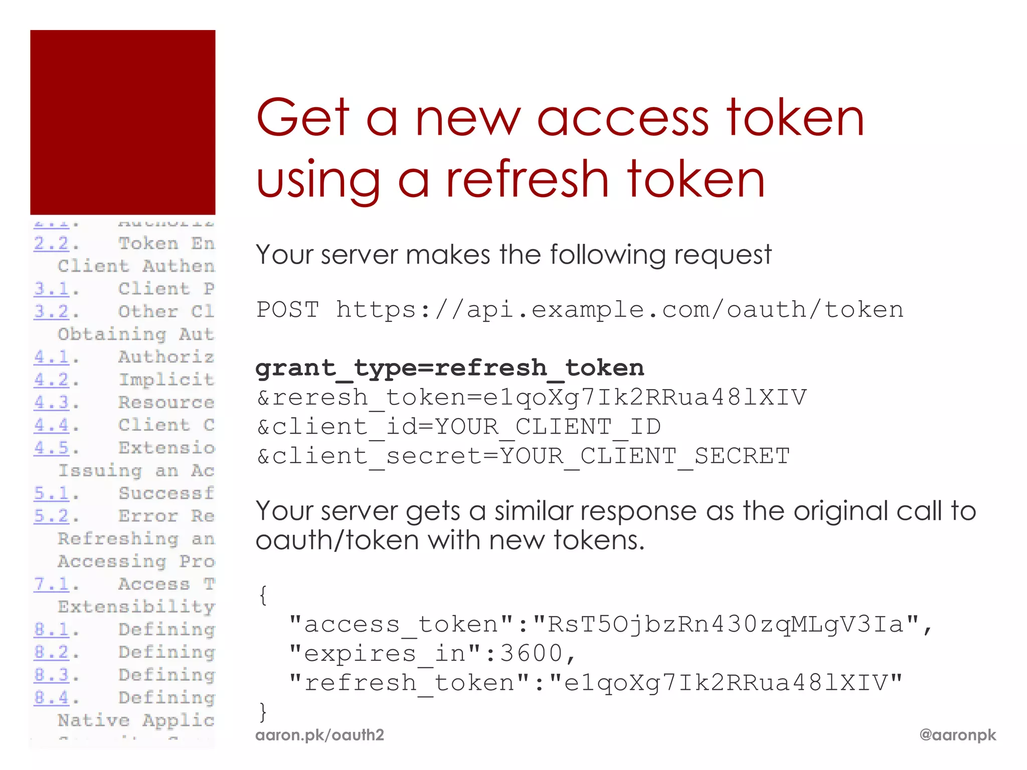Get a new access token
using a refresh token
Your server makes the following request
POST https://api.example.com/oauth/token

grant_type=refresh_token
&reresh_token=e1qoXg7Ik2RRua48lXIV
&client_id=YOUR_CLIENT_ID
&client_secret=YOUR_CLIENT_SECRET

Your server gets a similar response as the original call to
oauth/token with new tokens.
{
    "access_token":"RsT5OjbzRn430zqMLgV3Ia",
    "expires_in":3600,
    "refresh_token":"e1qoXg7Ik2RRua48lXIV"
}
aaron.pk/oauth2                                       @aaronpk
 