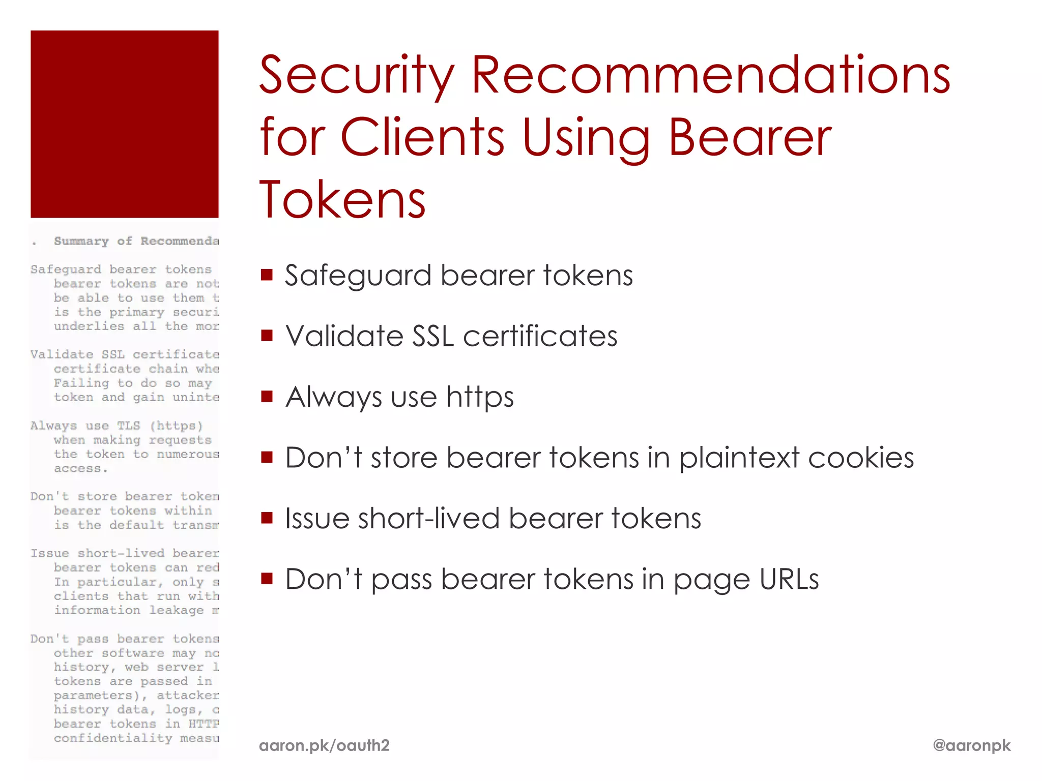 Security Recommendations
for Clients Using Bearer
Tokens
 Safeguard bearer tokens

 Validate SSL certificates

 Always use https

 Don’t store bearer tokens in plaintext cookies

 Issue short-lived bearer tokens

 Don’t pass bearer tokens in page URLs




aaron.pk/oauth2                                    @aaronpk
 