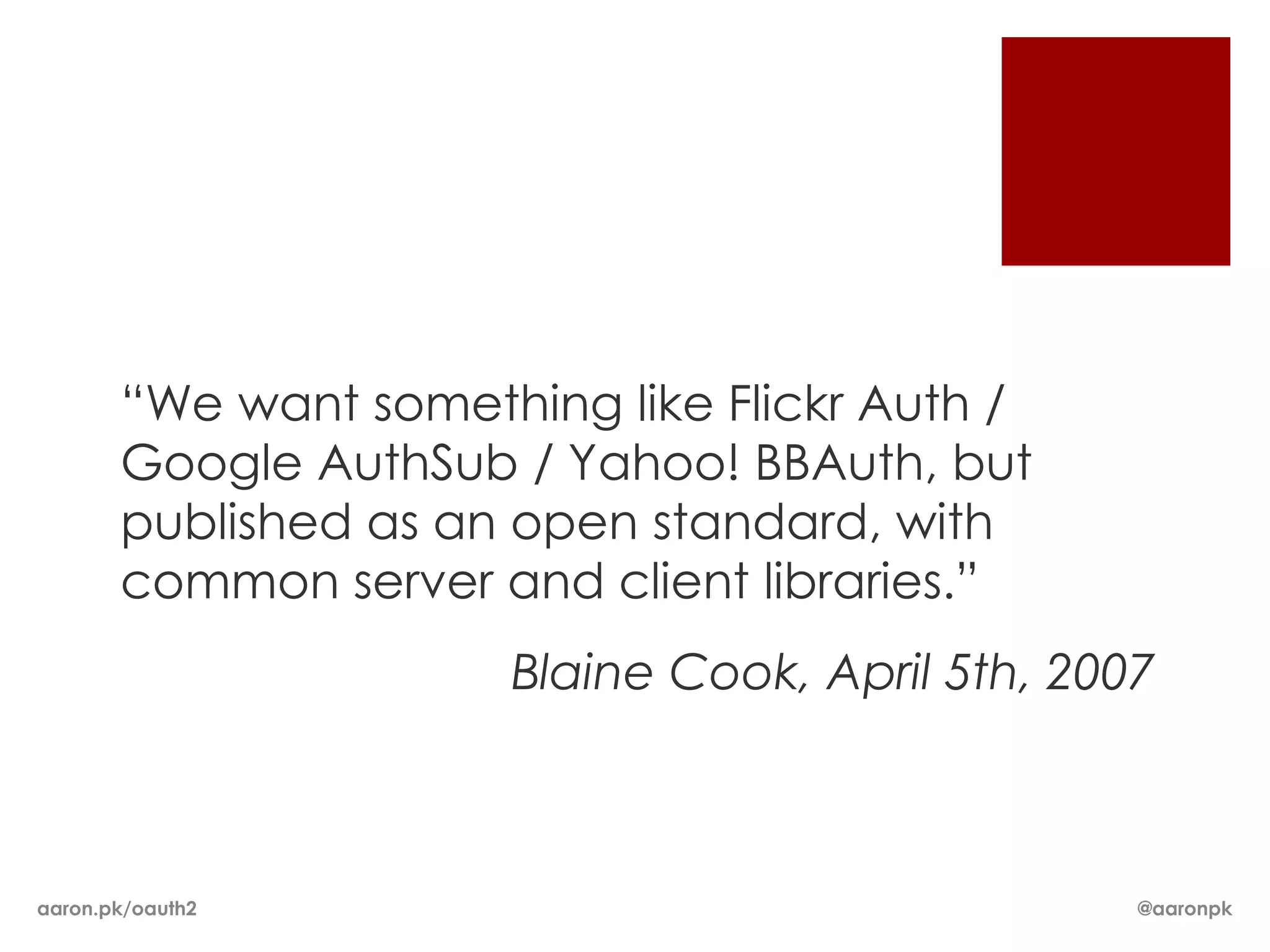 “We want something like Flickr Auth /
       Google AuthSub / Yahoo! BBAuth, but
       published as an open standard, with
       common server and client libraries.”
                      Blaine Cook, April 5th, 2007



aaron.pk/oauth2                                  @aaronpk
 