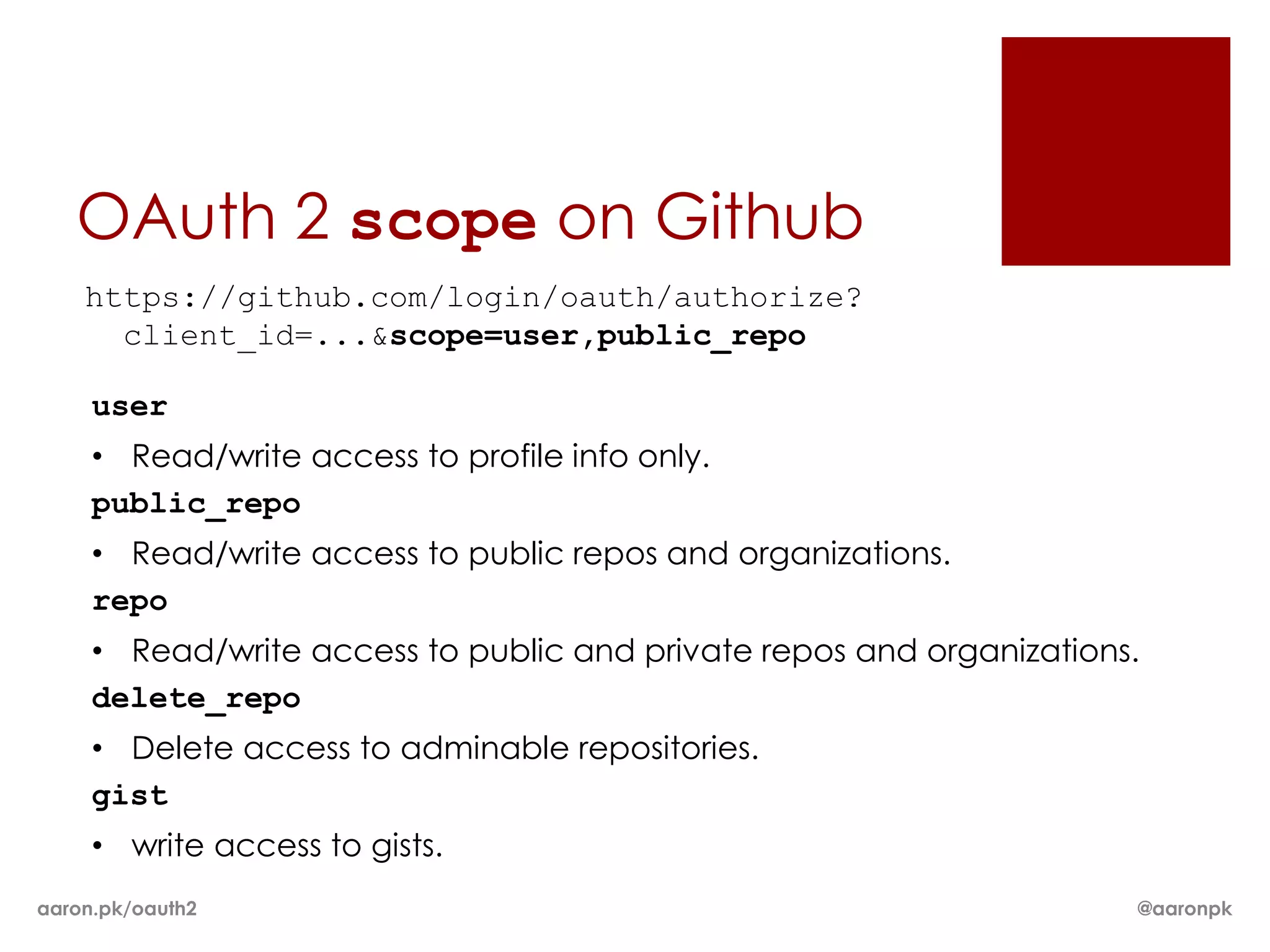 OAuth 2 scope on Github
    https://github.com/login/oauth/authorize?
      client_id=...&scope=user,public_repo

     user
     • Read/write access to profile info only.
     public_repo
     • Read/write access to public repos and organizations.
     repo
     • Read/write access to public and private repos and organizations.
     delete_repo
     • Delete access to adminable repositories.
     gist
     • write access to gists.
aaron.pk/oauth2                                                       @aaronpk
 