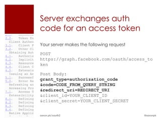 Server exchanges auth
code for an access token
Your server makes the following request

POST
https://graph.facebook.com/oauth/access_to
ken

Post Body:
grant_type=authorization_code
&code=CODE_FROM_QUERY_STRING
&redirect_uri=REDIRECT_URI
&client_id=YOUR_CLIENT_ID
&client_secret=YOUR_CLIENT_SECRET


aaron.pk/oauth2                           @aaronpk
 