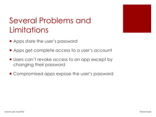 Several Problems and
   Limitations
    Apps store the user’s password

    Apps get complete access to a user’s account

    Users can’t revoke access to an app except by
     changing their password

    Compromised apps expose the user’s password




aaron.pk/oauth2                                      @aaronpk
 