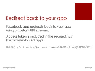 Redirect back to your app
    Facebook app redirects back to your app
    using a custom URI scheme.
    Access token is included in the redirect, just
    like browser-based apps.

   fb2865://authorize/#access_token=BAAEEmo2nocQBAFFOeRTd




aaron.pk/oauth2                                      @aaronpk
 